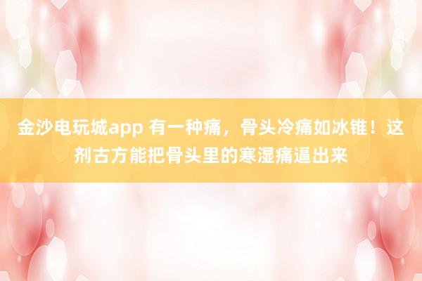 金沙電玩城app 有一種痛,骨頭冷痛如冰錐!這劑古方能把骨頭里的寒濕痛逼出來