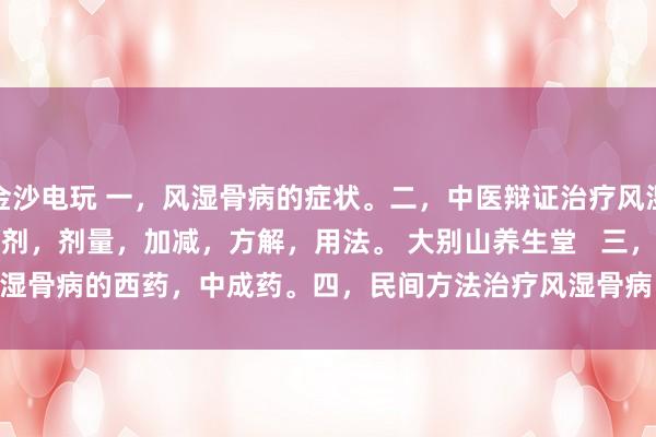 金沙電玩 一，風濕骨病的癥狀。二，中醫辯證治療風濕骨病的癥狀，方劑，劑量，加減，方解，用法。 大別山養生堂   三，治療風濕骨病的西藥，中成藥。四，民間方法治療風濕骨病。五，風濕骨病藥酒