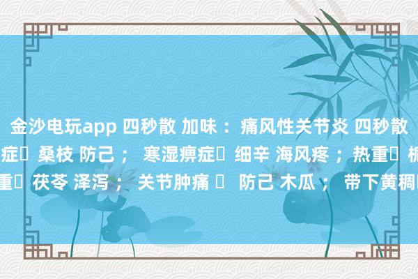 金沙電玩app 四秒散 加味 :痛風(fēng)性關(guān)節(jié)炎 四秒散?土茯苓 萆解; 濕熱痹癥?桑枝 防己 ; 寒濕痹癥?細(xì)辛 海風(fēng)疼 ;熱重?梔子 黃芩 ; 濕重?茯苓 澤瀉 ; 關(guān)節(jié)腫痛 ? 防己 木瓜 ; 帶下黃稠?車前子 土茯苓 ; 瘀血重?桃仁 紅花 。