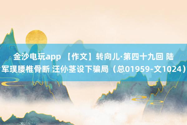 金沙電玩app 【作文】轉(zhuǎn)向兒·第四十九回 陸軍璞腰椎骨斷 汪仦莖設下騙局(總01959-文1024)