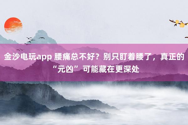金沙電玩app 腰痛總不好？別只盯著腰了，真正的 “元兇” 可能藏在更深處