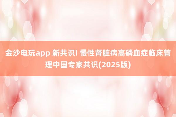 金沙電玩app 新共識I 慢性腎臟病高磷血癥臨床管理中國專家共識(2025版)