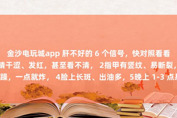 金沙電玩城app 肝不好的 6 個信號，快對照看看！中醫(yī)教你簡單自查：1眼睛干澀、發(fā)紅，甚至看不清， 2指甲有豎紋、易斷裂，3脾氣暴躁，一點就炸， 4臉上長斑、出油多，5晚上 1-3 點易醒，睡不著， 6手腳麻木、抽筋