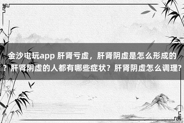 金沙電玩app 肝腎虧虛，肝腎陰虛是怎么形成的？肝腎陰虛的人都有哪些癥狀？肝腎陰虛怎么調(diào)理?
