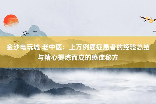 金沙電玩城 老中醫(yī):上萬例癌癥患者的經(jīng)驗總結與精心提煉而成的癌癥秘方