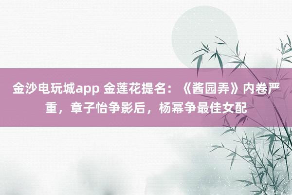 金沙電玩城app 金蓮花提名：《醬園弄》內(nèi)卷嚴(yán)重，章子怡爭(zhēng)影后，楊冪爭(zhēng)最佳女配