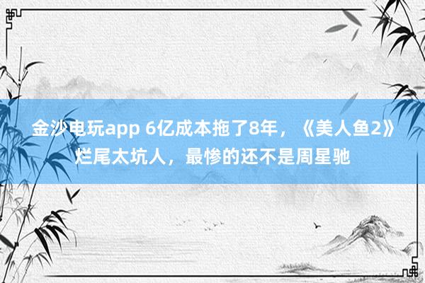 金沙電玩app 6億成本拖了8年，《美人魚2》爛尾太坑人，最慘的還不是周星馳