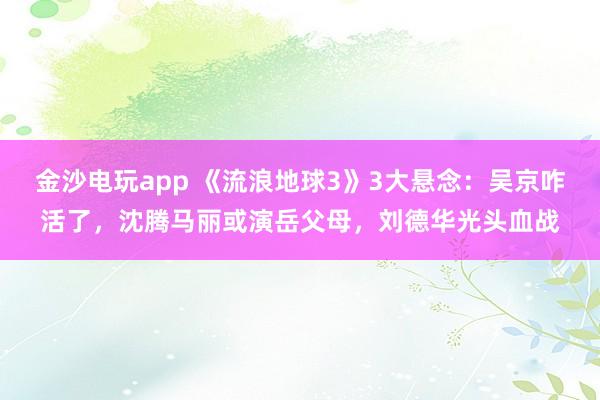 金沙電玩app 《流浪地球3》3大懸念:吳京咋活了,沈騰馬麗或演岳父母,劉德華光頭血戰