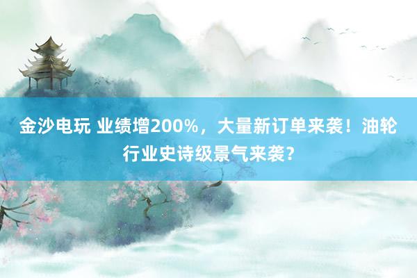 金沙電玩 業績增200%,大量新訂單來襲!油輪行業史詩級景氣來襲?