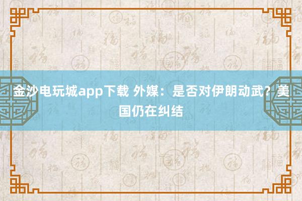 金沙電玩城app下載 外媒:是否對伊朗動武?美國仍在糾結(jié)