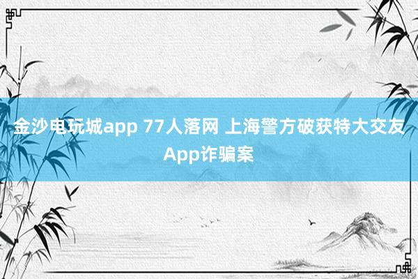 金沙電玩城app 77人落網(wǎng) 上海警方破獲特大交友App詐騙案