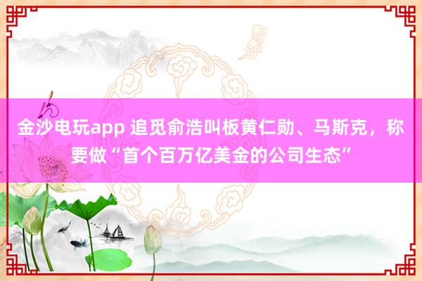 金沙電玩app 追覓俞浩叫板黃仁勛、馬斯克,稱要做“首個(gè)百萬(wàn)億美金的公司生態(tài)”