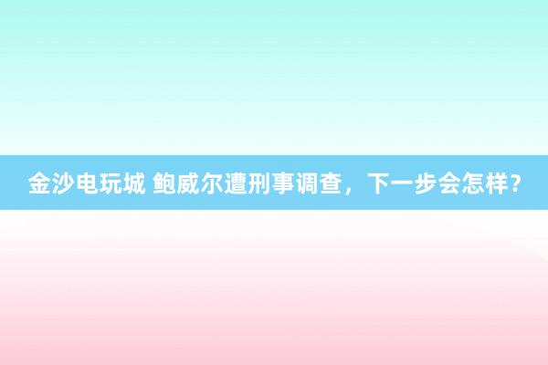 金沙電玩城 鮑威爾遭刑事調(diào)查,下一步會怎樣?