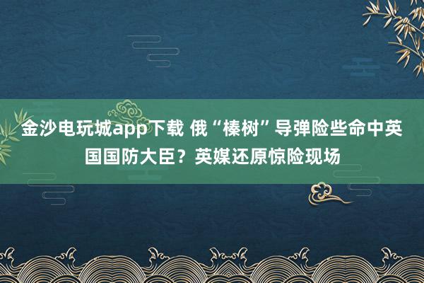金沙電玩城app下載 俄“榛樹”導(dǎo)彈險(xiǎn)些命中英國國防大臣?英媒還原驚險(xiǎn)現(xiàn)場(chǎng)