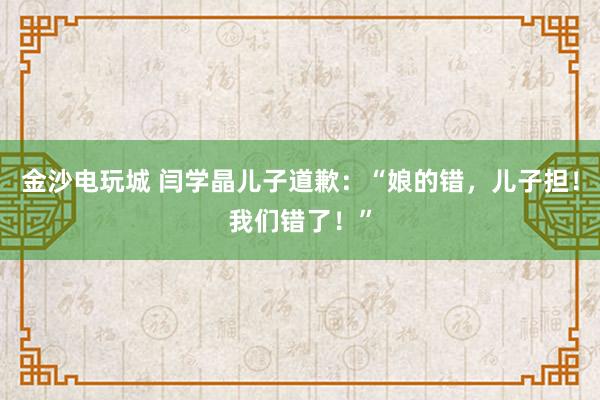 金沙電玩城 閆學(xué)晶兒子道歉:“娘的錯,兒子擔(dān)!我們錯了!”