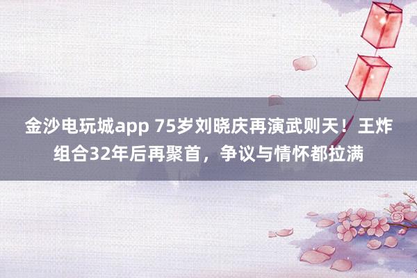 金沙電玩城app 75歲劉曉慶再演武則天！王炸組合32年后再聚首，爭議與情懷都拉滿