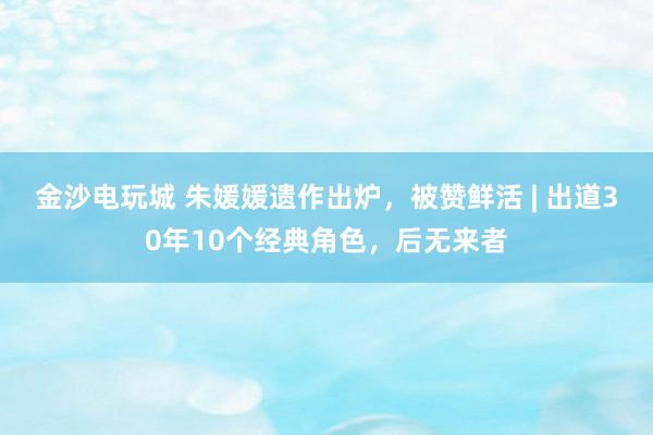 金沙電玩城 朱媛媛遺作出爐，被贊鮮活 | 出道30年10個經(jīng)典角色，后無來者