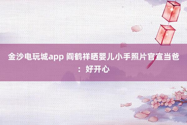 金沙電玩城app 閻鶴祥曬嬰兒小手照片官宣當(dāng)爸:好開(kāi)心
