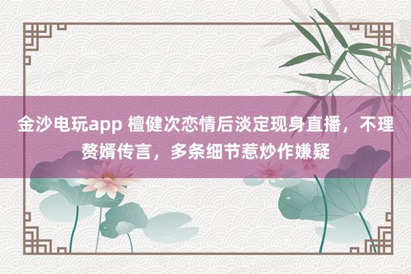 金沙電玩app 檀健次戀情后淡定現身直播，不理贅婿傳言，多條細節惹炒作嫌疑