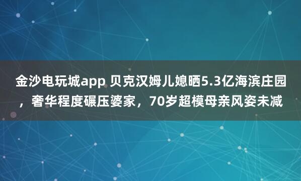 金沙電玩城app 貝克漢姆兒媳曬5.3億海濱莊園，奢華程度碾壓婆家，70歲超模母親風姿未減