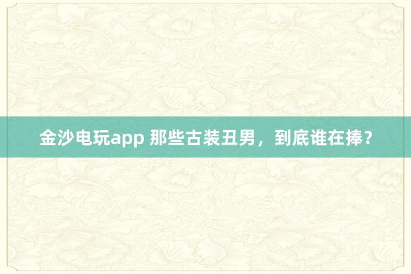 金沙電玩app 那些古裝丑男，到底誰(shuí)在捧？