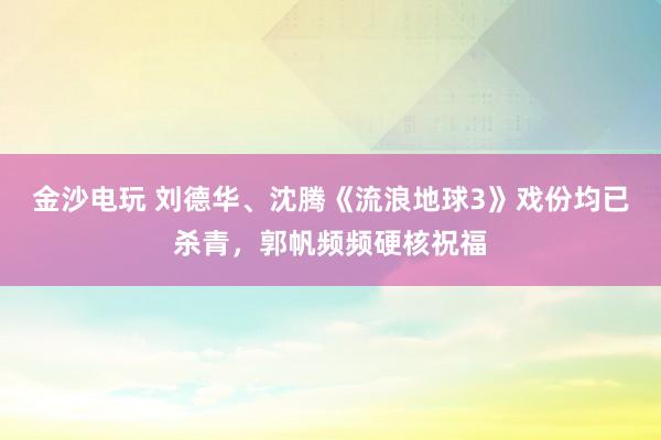 金沙電玩 劉德華、沈騰《流浪地球3》戲份均已殺青,郭帆頻頻硬核祝福