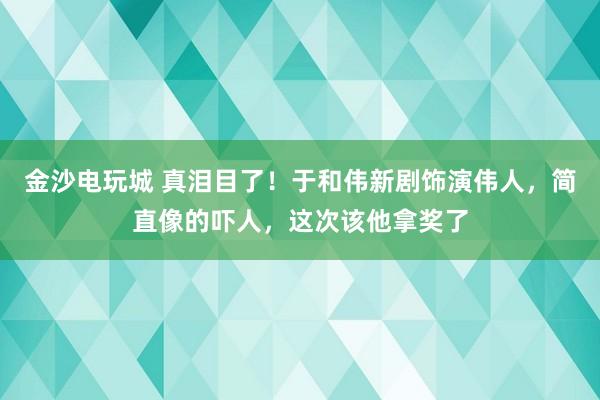 金沙電玩城 真淚目了！于和偉新劇飾演偉人，簡直像的嚇人，這次該他拿獎了