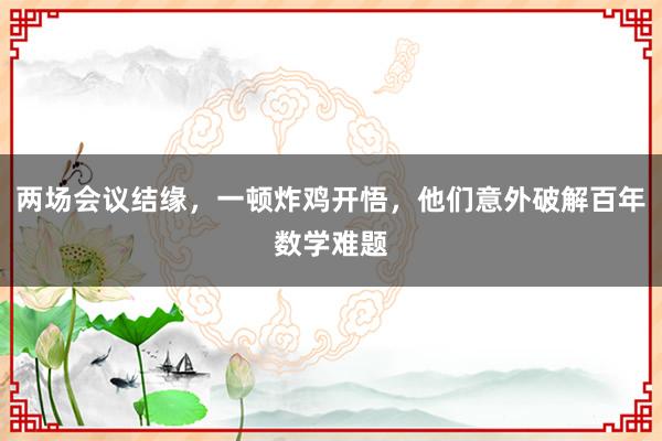 兩場會議結(jié)緣,一頓炸雞開悟,他們意外破解百年數(shù)學(xué)難題