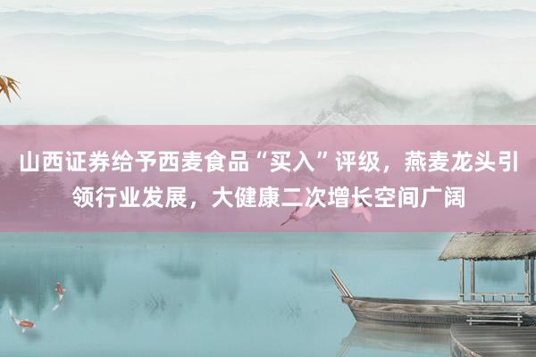 山西證券給予西麥?zhǔn)称贰百I(mǎi)入”評(píng)級(jí),燕麥龍頭引領(lǐng)行業(yè)發(fā)展,大健康二次增長(zhǎng)空間廣闊