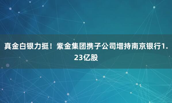 真金白銀力挺！紫金集團攜子公司增持南京銀行1.23億股