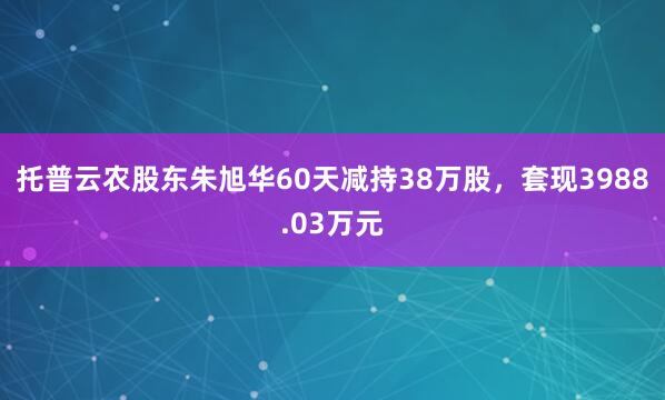 托普云農股東朱旭華60天減持38萬股，套現3988.03萬元