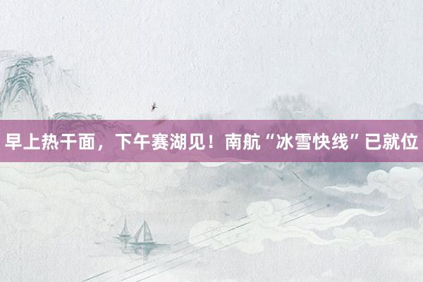 早上熱干面,下午賽湖見!南航“冰雪快線”已就位