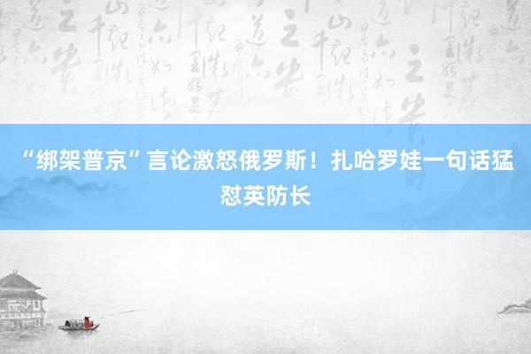 “綁架普京”言論激怒俄羅斯!扎哈羅娃一句話猛懟英防長(zhǎng)