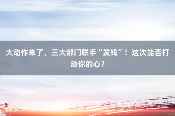 大動作來了，三大部門聯(lián)手“發(fā)錢”！這次能否打動你的心？