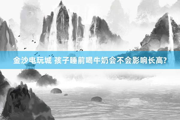 金沙電玩城 孩子睡前喝牛奶會(huì)不會(huì)影響長(zhǎng)高?