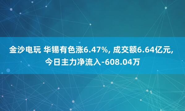 金沙電玩 華錫有色漲6.47%, 成交額6.64億元, 今日主力凈流入-608.04萬(wàn)