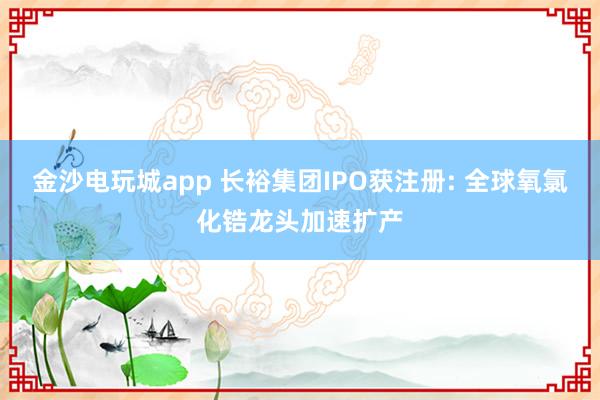 金沙電玩城app 長裕集團(tuán)IPO獲注冊: 全球氧氯化鋯龍頭加速擴(kuò)產(chǎn)