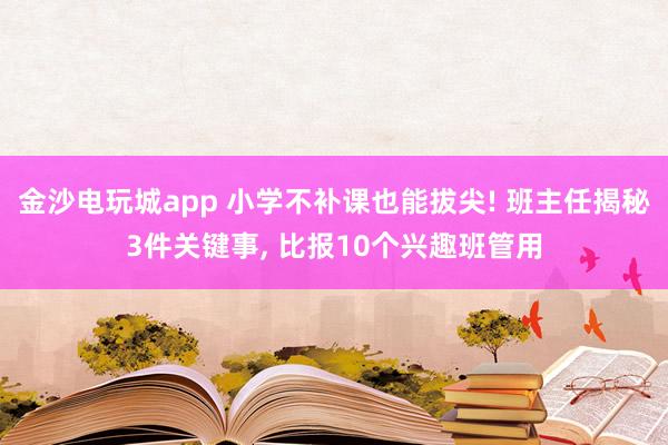 金沙電玩城app 小學(xué)不補(bǔ)課也能拔尖! 班主任揭秘3件關(guān)鍵事, 比報(bào)10個(gè)興趣班管用
