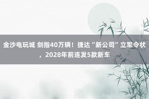 金沙電玩城 劍指40萬輛！捷達“新公司”立軍令狀，2028年前連發(fā)5款新車
