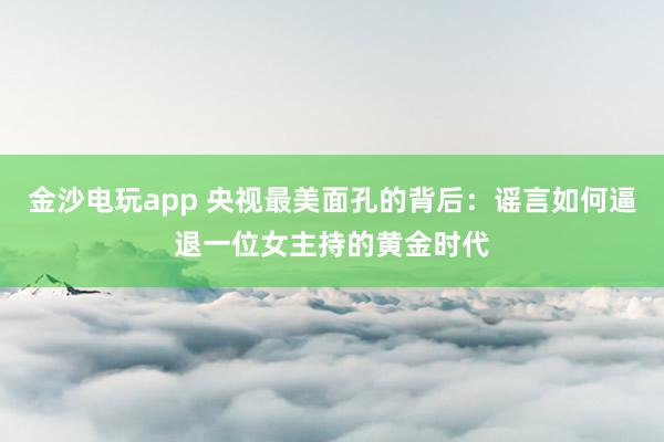 金沙電玩app 央視最美面孔的背后:謠言如何逼退一位女主持的黃金時(shí)代
