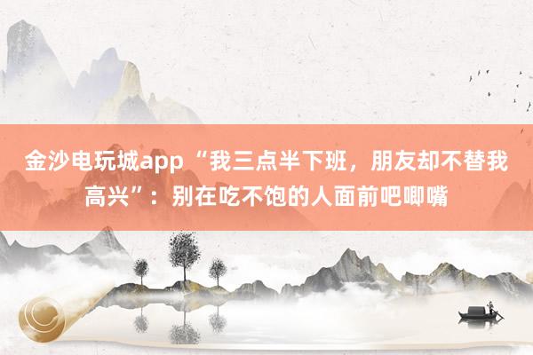 金沙電玩城app “我三點半下班，朋友卻不替我高興”：別在吃不飽的人面前吧唧嘴