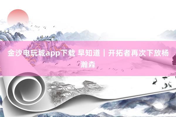 金沙電玩城app下載 早知道｜開(kāi)拓者再次下放楊瀚森