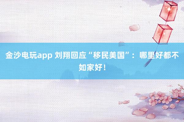金沙電玩app 劉翔回應“移民美國”：哪里好都不如家好！