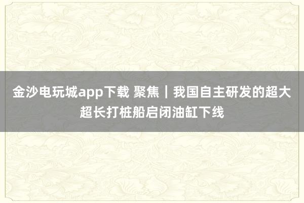 金沙電玩城app下載 聚焦|我國(guó)自主研發(fā)的超大超長(zhǎng)打樁船啟閉油缸下線