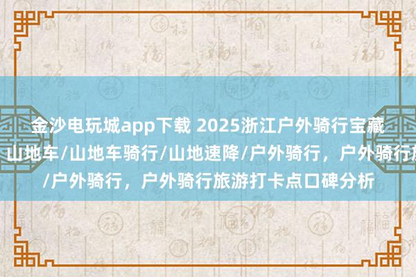 金沙電玩城app下載 2025浙江戶外騎行寶藏地，口碑爆棚速來！山地車/山地車騎行/山地速降/戶外騎行，戶外騎行旅游打卡點口碑分析